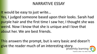 NARRATIVE ESSAY
It would be easy to just write…
Yes, I judged someone based upon their looks. Sarah had
purple hair and the first time I saw her, I thought she was
weird. Now I know that she is unique and I love that
about her. We are best friends.
This answers the prompt, but is very basic and doesn’t
give the reader much of an interesting story.
 