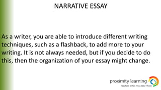 NARRATIVE ESSAY
As a writer, you are able to introduce different writing
techniques, such as a flashback, to add more to your
writing. It is not always needed, but if you decide to do
this, then the organization of your essay might change.
 