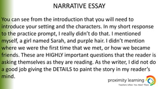 NARRATIVE ESSAY
You can see from the introduction that you will need to
introduce your setting and the characters. In my short response
to the practice prompt, I really didn’t do that. I mentioned
myself, a girl named Sarah, and purple hair. I didn’t mention
where we were the first time that we met, or how we became
friends. These are HIGHLY important questions that the reader is
asking themselves as they are reading. As the writer, I did not do
a good job giving the DETAILS to paint the story in my reader’s
mind.
 