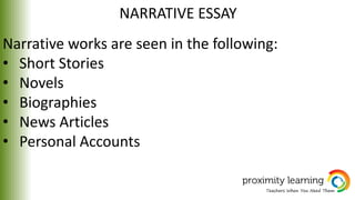 NARRATIVE ESSAY
Narrative works are seen in the following:
• Short Stories
• Novels
• Biographies
• News Articles
• Personal Accounts
 