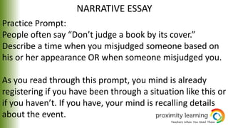 NARRATIVE ESSAY
Practice Prompt:
People often say “Don’t judge a book by its cover.”
Describe a time when you misjudged someone based on
his or her appearance OR when someone misjudged you.
As you read through this prompt, you mind is already
registering if you have been through a situation like this or
if you haven’t. If you have, your mind is recalling details
about the event.
 