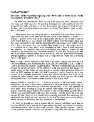 NARRATIVE ESSAY
Question : Write your story beginning with " My heart beat frantically as I made
my way to the principal’s office "
My heart beat frantically as I made my way to the principal's office . My mind could
not figure out what would be the possible consequences and punishment from the
principal.“I am guilty and there is no way the principal can forgive me”.I told myself. I
felt like I was going to be given a very stern punishment.Then I tried to figure out why I
was in this mess.
It story started when my mom gave birth to a new baby boy in our family . I was in
cloud nine that day as my father told me that I have a new brother . " Wohoo ! " I
shouted. I put the phone back to its original place after Ispoke to my dad. I was not
really myself that day . I shook hands with all the students in my classroom.I could see
they were starring at me with strange faces.Most of my classmates were baffled initially
until I told them about this new brother.Then slowly one by one stood up and
congratulated me.So I told them I would persuade my dad to throw a small party over
the weekend to celebrate this occasion.Everyone was looking forward to this
occasion.In my classroom,I was commonly known as a quiet and shy boy.I didn’t talk
too much unless someone asked me to. But today, after that good news,I completely
change myself.I was just like a character of a "wood-pecker" as I made a lot of annoying
noises in the class .
Kring ! Kring !.The bell rang and it was time to go home. I quickly packed all my stuff
into my school bag and ran towards the main gate with a fantastic speed . I could not
wait to get home to meet my newborn brother . After five minutes,I felt bored. I walked
around the school compund . While walking, I could see something that caught my
eyes.I picked up five bottles of wood-sprayer in various colour which are commonly
used by PMR students for their Life Skill''s carpenting projects.Then,I ran to a new
building at a compound nearby.The building was almost completed and most of the
classrooms were already used. There was another one room left and the school
management wasn’t sure of what should be done to that empty room .
Without hesitation, Spurshhhhhhh ... ! I started spraying at the main door.It reads,“
Welcome to the world of Arts "with a combination of two vivid colours in graffity style. It
looked catchy as the backround of the door was lily-white . After I had sprayed the
main door , then I started to spray the room's wall.It reads, “This place is only for
talented ones”.The colour matched the wall and it was done beautifully.Out of the blue,I
heard some clear footsteps.I could guess that footsteps must be owned by a big size
person. My hair stood up and I could feel my heart’s drumbeat. The happiness and
excitement that I had just now vanished in no time.The steps were coming closer.I
slowly sneaked out to identify who was the owner of the footsteps.
. Oh gosh! All I could see was a grumpy tall man cladded with black suit.It was my
principal! I tried to find a way out but it was useless.I boosted my mind as the footsteps
became nearer.Aha! then an idea struck my mind. When the door opened, I dashed
out.He grabbed my school shirt to stop me from running away and I quickly closed his
 