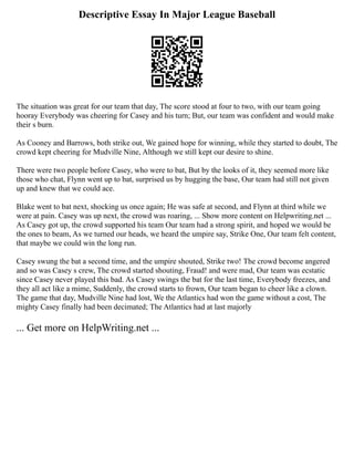 Descriptive Essay In Major League Baseball
The situation was great for our team that day, The score stood at four to two, with our team going
hooray Everybody was cheering for Casey and his turn; But, our team was confident and would make
their s burn.
As Cooney and Barrows, both strike out, We gained hope for winning, while they started to doubt, The
crowd kept cheering for Mudville Nine, Although we still kept our desire to shine.
There were two people before Casey, who were to bat, But by the looks of it, they seemed more like
those who chat, Flynn went up to bat, surprised us by hugging the base, Our team had still not given
up and knew that we could ace.
Blake went to bat next, shocking us once again; He was safe at second, and Flynn at third while we
were at pain. Casey was up next, the crowd was roaring, ... Show more content on Helpwriting.net ...
As Casey got up, the crowd supported his team Our team had a strong spirit, and hoped we would be
the ones to beam, As we turned our heads, we heard the umpire say, Strike One, Our team felt content,
that maybe we could win the long run.
Casey swung the bat a second time, and the umpire shouted, Strike two! The crowd become angered
and so was Casey s crew, The crowd started shouting, Fraud! and were mad, Our team was ecstatic
since Casey never played this bad. As Casey swings the bat for the last time, Everybody freezes, and
they all act like a mime, Suddenly, the crowd starts to frown, Our team began to cheer like a clown.
The game that day, Mudville Nine had lost, We the Atlantics had won the game without a cost, The
mighty Casey finally had been decimated; The Atlantics had at last majorly
... Get more on HelpWriting.net ...
 
