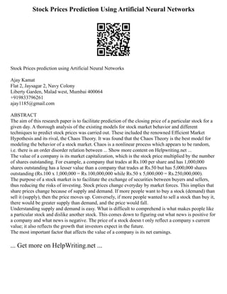 Stock Prices Prediction Using Artificial Neural Networks
Stock Prices prediction using Artificial Neural Networks
Ajay Kamat
Flat 2, Jaysagar 2, Navy Colony
Liberty Garden, Malad west, Mumbai 400064
+919833796261
ajay1185@gmail.com
ABSTRACT
The aim of this research paper is to facilitate prediction of the closing price of a particular stock for a
given day. A thorough analysis of the existing models for stock market behavior and different
techniques to predict stock prices was carried out. These included the renowned Efficient Market
Hypothesis and its rival, the Chaos Theory. It was found that the Chaos Theory is the best model for
modeling the behavior of a stock market. Chaos is a nonlinear process which appears to be random,
i.e. there is an order disorder relation between ... Show more content on Helpwriting.net ...
The value of a company is its market capitalization, which is the stock price multiplied by the number
of shares outstanding. For example, a company that trades at Rs.100 per share and has 1,000,000
shares outstanding has a lesser value than a company that trades at Rs.50 but has 5,000,000 shares
outstanding (Rs.100 x 1,000,000 = Rs.100,000,000 while Rs.50 x 5,000,000 = Rs.250,000,000).
The purpose of a stock market is to facilitate the exchange of securities between buyers and sellers,
thus reducing the risks of investing. Stock prices change everyday by market forces. This implies that
share prices change because of supply and demand. If more people want to buy a stock (demand) than
sell it (supply), then the price moves up. Conversely, if more people wanted to sell a stock than buy it,
there would be greater supply than demand, and the price would fall.
Understanding supply and demand is easy. What is difficult to comprehend is what makes people like
a particular stock and dislike another stock. This comes down to figuring out what news is positive for
a company and what news is negative. The price of a stock doesn t only reflect a company s current
value; it also reflects the growth that investors expect in the future.
The most important factor that affects the value of a company is its net earnings.
... Get more on HelpWriting.net ...
 