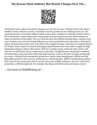 The Korean Music Industry Has Drastic Changes Over The...
The Korean music industry had drastic changes over the last ten years. Whereas before only about a
handful of artists debuted, recently a minimum of twenty groups join the challenge each year. The
recurring presence of countless different artists creates great competition within the industry. Due to
the oversaturation of promoting artists, many groups feel pressured to quit after failed attempts to
retain the attention of the public. However, Korean artists like SHINee and Big Bang, veterans of the
music business, have thrived through difficult times and succeeded beyond expectations. Both had to
endure harsh training in their early years before they stepped on stage, a date that was undetermined to
all of them. These experts of musical and staging experimentation have been able to supply the high
demanding audiences release after release. Both five member groups as Korean male citizens will
soon have to fulfill their service requirements in the army. Though they are nearing their mandatory
enlistment dates, these musicians only keep endorsing their works in all types of media and through
live shows. Although both international groups have similar ethnic backgrounds, SHINee and Big
Bang differ greatly in their concerts, performances, and discography. SHINee and Big Bang organize
their concerts into unique genre driven sections that create notable ambiences; however, each music
group takes a different approach. For example, Big Bang started their tenth anniversary concert
... Get more on HelpWriting.net ...
 