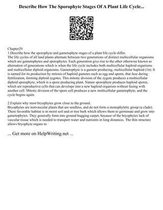 Describe How The Sporophyte Stages Of A Plant Life Cycle...
Chapter29
1.Describe how the sporophyte and gametophyte stages of a plant life cycle differ.
The life cycles of all land plants alternate between two generations of distinct multicellular organisms
which are gametophytes and sporophytes. Each generation give rise to the other otherwise known as
alternation of generations which is when the life cycle includes both multicellular haploid organisms
and multicellular diploid organisms. Gametophyte is a gamete producing, multicellular haploid (1n). It
is named for its production by mitosis of haploid gametes such as egg and sperm, that fuse during
fertilization, forming diploid zygotes. This mitotic division of the zygote produces a multicellular
diploid sporophyte, which is a spore producing plant. Nature sporophyte produces haploid spores,
which are reproductive cells that can develope into a new haploid organism without fusing with
another cell. Mitotic division of the spore cell produces a new multicellular gametophyte, and the
cycle begins again.
2.Explain why most bryophytes grow close to the ground.
Bryophytes are nonvascular plants that are seedless, and do not form a monophyletic group (a clade).
There favorable habitat is in moist soil and or tree bark which allows them to germinate and grow into
gametophytes. They generally form into ground hugging carpet, because of the bryophytes lack of
vascular tissue which is needed to transport water and nutrients in long distances. The thin structure
allows bryophyte organs to
... Get more on HelpWriting.net ...
 