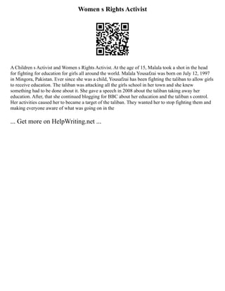 Women s Rights Activist
A Children s Activist and Women s Rights Activist. At the age of 15, Malala took a shot in the head
for fighting for education for girls all around the world. Malala Yousafzai was born on July 12, 1997
in Mingora, Pakistan. Ever since she was a child, Yousafzai has been fighting the taliban to allow girls
to receive education. The taliban was attacking all the girls school in her town and she knew
something had to be done about it. She gave a speech in 2008 about the taliban taking away her
education. After, that she continued blogging for BBC about her education and the taliban s control.
Her activities caused her to became a target of the taliban. They wanted her to stop fighting them and
making everyone aware of what was going on in the
... Get more on HelpWriting.net ...
 