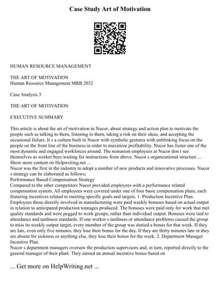 Case Study Art of Motivation
HUMAN RESOURCE MANAGEMENT
THE ART OF MOTIVATION
Human Resource Management MRB 2032
Case Analysis 3
THE ART OF MOTIVATION
EXECUTIVE SUMMARY
This article is about the art of motivation in Nucor, about strategy and action plan to motivate the
people such as talking to them, listening to them, taking a risk on their ideas, and accepting the
occasional failure. It s a culture built in Nucor with symbolic gestures with unblinking focus on the
people on the front line of the business in order to maximize profitability. Nucor has foster one of the
most dynamic and engaged workforces around. The nonunion employees at Nucor don t see
themselves as worker bees waiting for instructions from above. Nucor s organizational structure ...
Show more content on Helpwriting.net ...
Nucor was the first in the industry to adopt a number of new products and innovative processes. Nucor
s strategy can be elaborated as follows;
Performance Based Compensation Strategy
Compared to the other competitors Nucor provided employees with a performance related
compensation system. All employees were covered under one of four basic compensation plans, each
featuring incentives related to meeting specific goals and targets. 1. Production Incentive Plan.
Employees those directly involved in manufacturing were paid weekly bonuses based on actual output
in relation to anticipated production tonnages produced. The bonuses were paid only for work that met
quality standards and were pegged to work groups, rather than individual output. Bonuses were tied to
attendance and tardiness standards. If one worker s tardiness or attendance problems caused the group
to miss its weekly output target, every member of the group was denied a bonus for that week. If they
are late, even only five minutes, they lose their bonus for the day. If they are thirty minutes late or they
are absent for sickness or anything else, they lose their bonus for the week. 2. Department Manager
Incentive Plan.
Nucor s department managers oversaw the production supervisors and, in turn, reported directly to the
general manager of their plant. They earned an annual incentive bonus based on
... Get more on HelpWriting.net ...
 