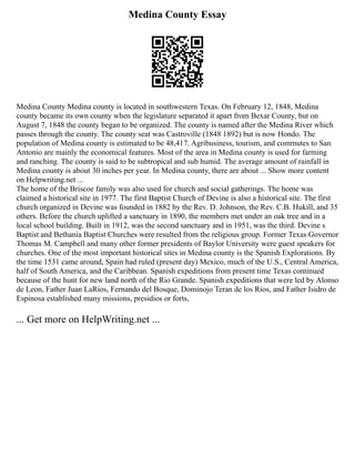 Medina County Essay
Medina County Medina county is located in southwestern Texas. On February 12, 1848, Medina
county became its own county when the legislature separated it apart from Bexar County, but on
August 7, 1848 the county began to be organized. The county is named after the Medina River which
passes through the county. The county seat was Castroville (1848 1892) but is now Hondo. The
population of Medina county is estimated to be 48,417. Agribusiness, tourism, and commutes to San
Antonio are mainly the economical features. Most of the area in Medina county is used for farming
and ranching. The county is said to be subtropical and sub humid. The average amount of rainfall in
Medina county is about 30 inches per year. In Medina county, there are about ... Show more content
on Helpwriting.net ...
The home of the Briscoe family was also used for church and social gatherings. The home was
claimed a historical site in 1977. The first Baptist Church of Devine is also a historical site. The first
church organized in Devine was founded in 1882 by the Rev. D. Johnson, the Rev. C.B. Hukill, and 35
others. Before the church uplifted a sanctuary in 1890, the members met under an oak tree and in a
local school building. Built in 1912, was the second sanctuary and in 1951, was the third. Devine s
Baptist and Bethania Baptist Churches were resulted from the religious group. Former Texas Governor
Thomas M. Campbell and many other former presidents of Baylor University were guest speakers for
churches. One of the most important historical sites in Medina county is the Spanish Explorations. By
the time 1531 came around, Spain had ruled (present day) Mexico, much of the U.S., Central America,
half of South America, and the Caribbean. Spanish expeditions from present time Texas continued
because of the hunt for new land north of the Rio Grande. Spanish expeditions that were led by Alonso
de Leon, Father Juan LaRios, Fernando del Bosque, Dominojo Teran de los Rios, and Father Isidro de
Espinosa established many missions, presidios or forts,
... Get more on HelpWriting.net ...
 