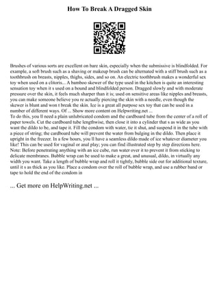 How To Break A Dragged Skin
Brushes of various sorts are excellent on bare skin, especially when the submissive is blindfolded. For
example, a soft brush such as a shaving or makeup brush can be alternated with a stiff brush such as a
toothbrush on breasts, nipples, thighs, sides, and so on. An electric toothbrush makes a wonderful sex
toy when used on a clitoris... A bamboo skewer of the type used in the kitchen is quite an interesting
sensation toy when it s used on a bound and blindfolded person. Dragged slowly and with moderate
pressure over the skin, it feels much sharper than it is; used on sensitive areas like nipples and breasts,
you can make someone believe you re actually piercing the skin with a needle, even though the
skewer is blunt and won t break the skin. Ice is a great all purpose sex toy that can be used in a
number of different ways. Of ... Show more content on Helpwriting.net ...
To do this, you ll need a plain unlubricated condom and the cardboard tube from the center of a roll of
paper towels. Cut the cardboard tube lengthwise, then close it into a cylinder that s as wide as you
want the dildo to be, and tape it. Fill the condom with water, tie it shut, and suspend it in the tube with
a piece of string; the cardboard tube will prevent the water from bulging in the dildo. Then place it
upright in the freezer. In a few hours, you ll have a seamless dildo made of ice whatever diameter you
like! This can be used for vaginal or anal play; you can find illustrated step by step directions here.
Note: Before penetrating anything with an ice cube, run water over it to prevent it from sticking to
delicate membranes. Bubble wrap can be used to make a great, and unusual, dildo, in virtually any
width you want. Take a length of bubble wrap and roll it tightly, bubble side out for additional texture,
until it s as thick as you like. Place a condom over the roll of bubble wrap, and use a rubber band or
tape to hold the end of the condom in
... Get more on HelpWriting.net ...
 