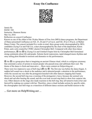 Essay On Confluence
Jannie He
DANC 104
Instructor: Shannon Sterne
Mar 1st, 2016
Reflection on concert Confluence
Known as one of the oldest of the 30 plus Master of Fine Arts (MFA) dance programs, the Department
of Dance presented Confluence on Feb. 25, 26 and 27 at 8 p.m. and Feb. 28 at 2:30 p.m. at Mather
Dance Center. The concert included five works in total: three group works choreographed by MFA
candidates Ziying Cui and Yidi Lin, a duet choreographed by the chair of the department, Karen
Potter, and a solo created by CWRU alumni Christopher Bell. Compared with other three dance
performances, 祭 rite 祭 by Ziying Cui and Untitled Chopin Solo by Christopher Bell formulated
strong sentiments about life and people. Solemn facial expressions, rapid changed music rhythms and
story telling plots blended in tensions and dramatics to the performances.
祭 rite 祭 is a group piece that re imagining an ancient Chinese ritual, which is a religious ceremony
that consisted a series of actions to mourn people who passed away and sublimate their soul. The
theme of the dance is fresh and innovative ... Show more content on Helpwriting.net ...
There were two impressive uses of bell ring in祭 rite 祭. The first one was before the dance began. A
sudden bell sound was a shock to the audience and it attracted people s attention to the performance,
while the second one was after the protagonist kneeled with other dancers clapping their hands.
However, the second bell ring was a warning of the protagonist s leave, because she seemed very
shock and sad after hearing the sound, and she even took several step back to show how surprise she
was. Other dancers on the stage also made reactions to the bell ring: they all turned to look at her and
farewell by making eye contact with her. Therefore, since a ritual includes actions by specific order,
the chorographer uses bell rings as a transition of different dance sections and builds tension to the
... Get more on HelpWriting.net ...
 