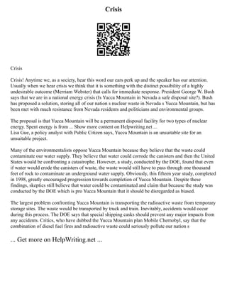 Crisis
Crisis
Crisis! Anytime we, as a society, hear this word our ears perk up and the speaker has our attention.
Usually when we hear crisis we think that it is something with the distinct possibility of a highly
undesirable outcome (Merriam Webster) that calls for immediate response. President George W. Bush
says that we are in a national energy crisis (Is Yucca Mountain in Nevada a safe disposal site?). Bush
has proposed a solution, storing all of our nation s nuclear waste in Nevada s Yucca Mountain, but has
been met with much resistance from Nevada residents and politicians and environmental groups.
The proposal is that Yucca Mountain will be a permanent disposal facility for two types of nuclear
energy. Spent energy is from ... Show more content on Helpwriting.net ...
Lisa Gue, a policy analyst with Public Citizen says, Yucca Mountain is an unsuitable site for an
unsuitable project.
Many of the environmentalists oppose Yucca Mountain because they believe that the waste could
contaminate our water supply. They believe that water could corrode the canisters and then the United
States would be confronting a catastrophe. However, a study, conducted by the DOE, found that even
if water would erode the canisters of waste, the waste would still have to pass through one thousand
feet of rock to contaminate an underground water supply. Obviously, this fifteen year study, completed
in 1998, greatly encouraged progression towards completion of Yucca Mountain. Despite these
findings, skeptics still believe that water could be contaminated and claim that because the study was
conducted by the DOE which is pro Yucca Mountain that it should be disregarded as biased.
The largest problem confronting Yucca Mountain is transporting the radioactive waste from temporary
storage sites. The waste would be transported by truck and train. Inevitably, accidents would occur
during this process. The DOE says that special shipping casks should prevent any major impacts from
any accidents. Critics, who have dubbed the Yucca Mountain plan Mobile Chernobyl, say that the
combination of diesel fuel fires and radioactive waste could seriously pollute our nation s
... Get more on HelpWriting.net ...
 