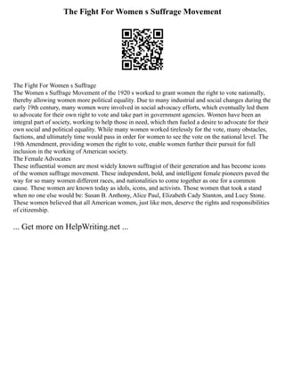 The Fight For Women s Suffrage Movement
The Fight For Women s Suffrage
The Women s Suffrage Movement of the 1920 s worked to grant women the right to vote nationally,
thereby allowing women more political equality. Due to many industrial and social changes during the
early 19th century, many women were involved in social advocacy efforts, which eventually led them
to advocate for their own right to vote and take part in government agencies. Women have been an
integral part of society, working to help those in need, which then fueled a desire to advocate for their
own social and political equality. While many women worked tirelessly for the vote, many obstacles,
factions, and ultimately time would pass in order for women to see the vote on the national level. The
19th Amendment, providing women the right to vote, enable women further their pursuit for full
inclusion in the working of American society.
The Female Advocates
These influential women are most widely known suffragist of their generation and has become icons
of the women suffrage movement. These independent, bold, and intelligent female pioneers paved the
way for so many women different races, and nationalities to come together as one for a common
cause. These women are known today as idols, icons, and activists. Those women that took a stand
when no one else would be: Susan B. Anthony, Alice Paul, Elizabeth Cady Stanton, and Lucy Stone.
These women believed that all American women, just like men, deserve the rights and responsibilities
of citizenship.
... Get more on HelpWriting.net ...
 