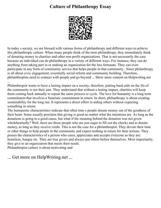 Culture of Philanthropy Essay
In today s society, we are blessed with various forms of philanthropy and different ways to achieve
this philanthropic culture. When many people think of the term philanthropy, they immediately think
of donating money to charities and other non profit organizations. That is not necessarily the case
because an individual can do philanthropy in a variety of different ways. For instance, they can do
anything from taking part in or making an organization for the less fortunate. They can even
participate in any form of community service that helps people in that community . Since philanthropy
is all about civic engagement, essentially social reform and community building. Therefore,
philanthropists need to connect with people and go beyond ... Show more content on Helpwriting.net
...
Philanthropist wants to have a lasting impact on a society; therefore, putting band aids on the ills of
the community is not their aim. They understand that without a lasting impact, charities will keep
them coming back annually to repeat the same process or cycle. The love for humanity is a long term
commitment that involves a futuristic commitment in return. In short, philanthropy is about creating
sustainability for the long run. It represents a direct effort in aiding others without expecting
something in return.
The humanistic characteristics indicate that often time s people donate money out of the goodness of
their heart. Some usually proclaim that giving is good no matter what the intentions are. As long as the
donations is going to a good cause, but what if the meaning behind the donation was not given
wholeheartedly? Well, there are those people who are just eager to fill out the checks and to donate
money, as long as they receive credit. This is not the case for a philanthropist. They devote their time
or other things to help people in the community and expect nothing in return for their actions. They
posses the characteristics of a person who cares, appreciates and accepts everyone as they are:
homeless, hungry etc. They are true givers and always put others before themselves. Most importantly,
they give to an organization that meets their needs.
Philanthropist culture is about motivating and
... Get more on HelpWriting.net ...
 