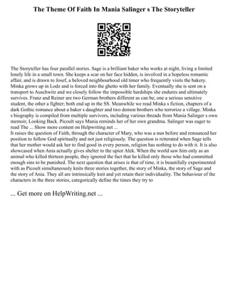 The Theme Of Faith In Mania Salinger s The Storyteller
The Storyteller has four parallel stories. Sage is a brilliant baker who works at night, living a limited
lonely life in a small town. She keeps a scar on her face hidden, is involved in a hopeless romantic
affair, and is drawn to Josef, a beloved neighbourhood old timer who frequently visits the bakery.
Minka grows up in Lodz and is forced into the ghetto with her family. Eventually she is sent on a
transport to Auschwitz and we closely follow the impossible hardships she endures and ultimately
survives. Franz and Reiner are two German brothers different as can be; one a serious sensitive
student, the other a fighter; both end up in the SS. Meanwhile we read Minka s fiction, chapters of a
dark Gothic romance about a baker s daughter and two demon brothers who terrorize a village. Minka
s biography is compiled from multiple survivors, including various threads from Mania Salinger s own
memoir, Looking Back. Picoult says Mania reminds her of her own grandma. Salinger was eager to
read The ... Show more content on Helpwriting.net ...
It raises the question of Faith, through the character of Mary, who was a nun before and renounced her
position to follow God spiritually and not just religiously. The question is reiterated when Sage tells
that her mother would ask her to find good in every person, religion has nothing to do with it. It is also
showcased when Ania actually gives shelter to the upior Alek. When the world saw him only as an
animal who killed thirteen people, they ignored the fact that he killed only those who had committed
enough sins to be punished. The next question that arises is that of time, it is beautifully experimented
with as Picoult simultaneously knits three stories together, the story of Minka, the story of Sage and
the story of Ania. They all are intrinsically knit and yet retain their individuality. The behaviour of the
characters in the three stories, categorically define the times they try to
... Get more on HelpWriting.net ...
 