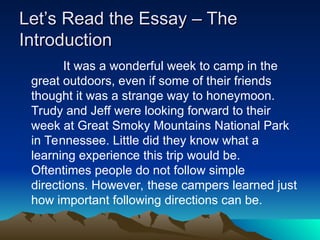 Let’s Read the Essay – The
Let’s Read the Essay – The
Introduction
Introduction
It was a wonderful week to camp in the
great outdoors, even if some of their friends
thought it was a strange way to honeymoon.
Trudy and Jeff were looking forward to their
week at Great Smoky Mountains National Park
in Tennessee. Little did they know what a
learning experience this trip would be.
Oftentimes people do not follow simple
directions. However, these campers learned just
how important following directions can be.
 