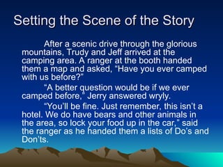 Setting the Scene of the Story
Setting the Scene of the Story
After a scenic drive through the glorious
mountains, Trudy and Jeff arrived at the
camping area. A ranger at the booth handed
them a map and asked, “Have you ever camped
with us before?”
“A better question would be if we ever
camped before,” Jerry answered wryly.
“You’ll be fine. Just remember, this isn’t a
hotel. We do have bears and other animals in
the area, so lock your food up in the car,” said
the ranger as he handed them a lists of Do’s and
Don’ts.
 