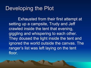 Developing the Plot
Developing the Plot
Exhausted from their first attempt at
setting up a campsite, Trudy and Jeff
crawled inside the tent that evening,
giggling and whispering to each other.
They doused the light inside the tent and
ignored the world outside the canvas. The
ranger’s list was left laying on the tent
floor.
 