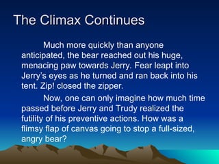 The Climax Continues
The Climax Continues
Much more quickly than anyone
anticipated, the bear reached out his huge,
menacing paw towards Jerry. Fear leapt into
Jerry’s eyes as he turned and ran back into his
tent. Zip! closed the zipper.
Now, one can only imagine how much time
passed before Jerry and Trudy realized the
futility of his preventive actions. How was a
flimsy flap of canvas going to stop a full-sized,
angry bear?
 