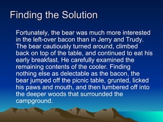 Finding the Solution
Finding the Solution
Fortunately, the bear was much more interested
in the left-over bacon than in Jerry and Trudy.
The bear cautiously turned around, climbed
back on top of the table, and continued to eat his
early breakfast. He carefully examined the
remaining contents of the cooler. Finding
nothing else as delectable as the bacon, the
bear jumped off the picnic table, grunted, licked
his paws and mouth, and then lumbered off into
the deeper woods that surrounded the
campground.
 