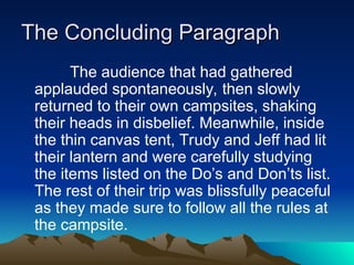 The Concluding Paragraph
The Concluding Paragraph
The audience that had gathered
applauded spontaneously, then slowly
returned to their own campsites, shaking
their heads in disbelief. Meanwhile, inside
the thin canvas tent, Trudy and Jeff had lit
their lantern and were carefully studying
the items listed on the Do’s and Don’ts list.
The rest of their trip was blissfully peaceful
as they made sure to follow all the rules at
the campsite.
 