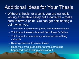 Additional Ideas for Your Thesis
Additional Ideas for Your Thesis
• Without a thesis, or a point, you are not really
writing a narrative essay but a narrative – make
sure to have a point. You can get help finding a
point when you:
– Think about sayings or quotes that teach a lesson
– Think about lessons learned from Aesop’s fables
– Think about a time when you learned something
valuable
– Read quotations to spawn ideas
– Read your own journals for a time something
happened worth telling others about
 