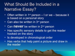 What Should Be Included in a
What Should Be Included in a
Narrative Essay?
Narrative Essay?
• Often written in 1st
person – I or we – because it
is based on a personal story
• Can also be written in 3rd
person
• Can never be written in 2nd
person
• Has specific sensory details to get the reader
hooked on the story
• Is developed in chronological order
• Has verbs that help paint a picture and draw in
the reader
 