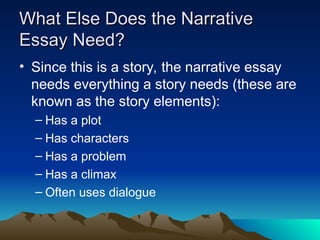 What Else Does the Narrative
What Else Does the Narrative
Essay Need?
Essay Need?
• Since this is a story, the narrative essay
needs everything a story needs (these are
known as the story elements):
– Has a plot
– Has characters
– Has a problem
– Has a climax
– Often uses dialogue
 