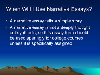 When Will I Use Narrative Essays?
When Will I Use Narrative Essays?
• A narrative essay tells a simple story
• A narrative essay is not a deeply thought
out synthesis, so this essay form should
be used sparingly for college courses
unless it is specifically assigned
 