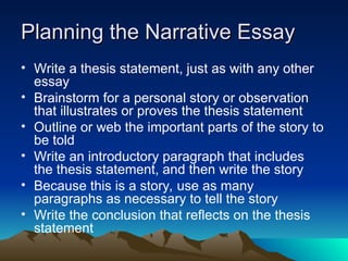 Planning the Narrative Essay
Planning the Narrative Essay
• Write a thesis statement, just as with any other
essay
• Brainstorm for a personal story or observation
that illustrates or proves the thesis statement
• Outline or web the important parts of the story to
be told
• Write an introductory paragraph that includes
the thesis statement, and then write the story
• Because this is a story, use as many
paragraphs as necessary to tell the story
• Write the conclusion that reflects on the thesis
statement
 
