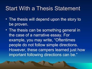 Start With a Thesis Statement
Start With a Thesis Statement
• The thesis will depend upon the story to
be proven.
• The thesis can be something general in
the case of a narrative essay. For
example, you may write, “Oftentimes
people do not follow simple directions.
However, these campers learned just how
important following directions can be.”
 