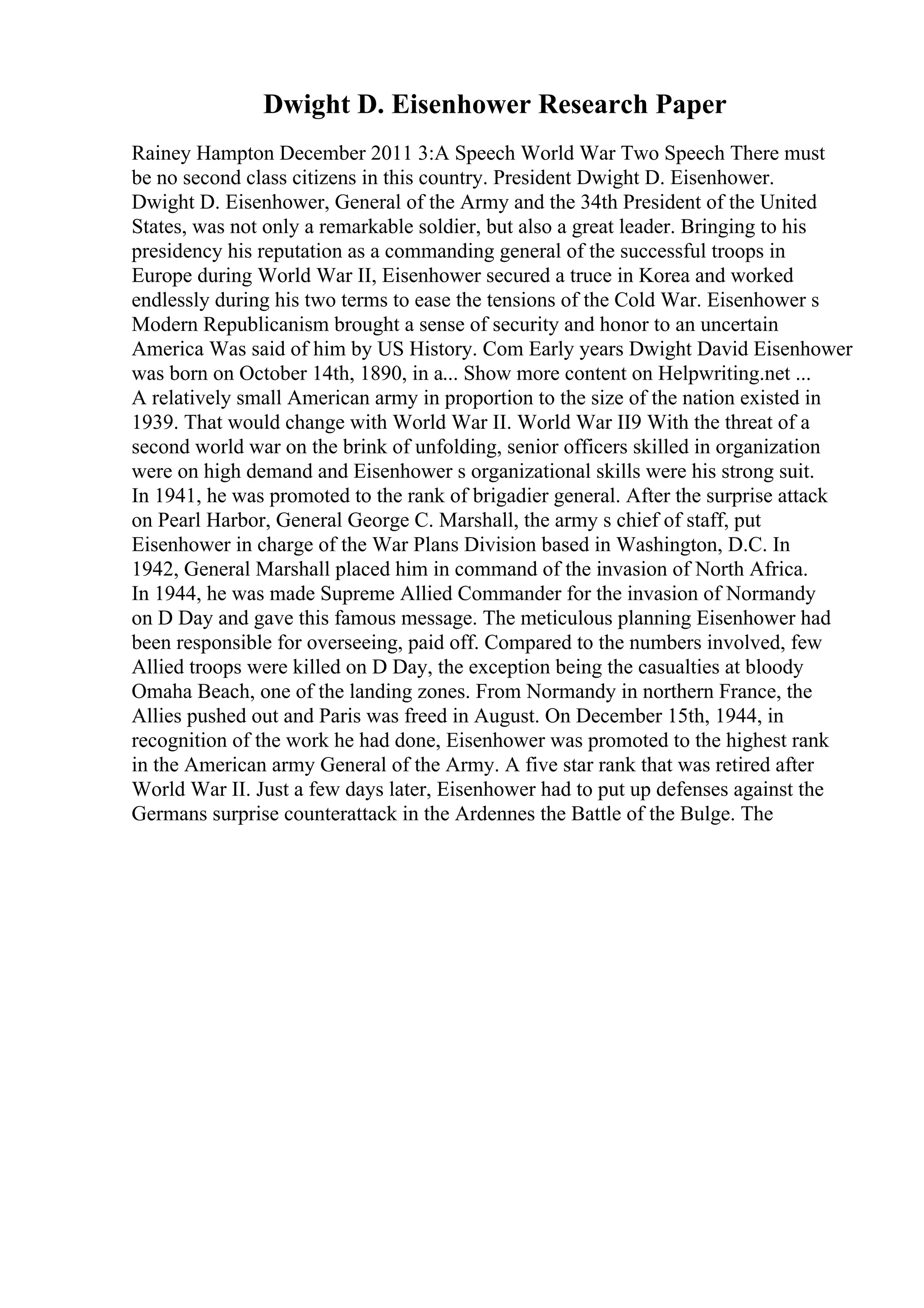 Dwight D. Eisenhower Research Paper
Rainey Hampton December 2011 3:A Speech World War Two Speech There must
be no second class citizens in this country. President Dwight D. Eisenhower.
Dwight D. Eisenhower, General of the Army and the 34th President of the United
States, was not only a remarkable soldier, but also a great leader. Bringing to his
presidency his reputation as a commanding general of the successful troops in
Europe during World War II, Eisenhower secured a truce in Korea and worked
endlessly during his two terms to ease the tensions of the Cold War. Eisenhower s
Modern Republicanism brought a sense of security and honor to an uncertain
America Was said of him by US History. Com Early years Dwight David Eisenhower
was born on October 14th, 1890, in a... Show more content on Helpwriting.net ...
A relatively small American army in proportion to the size of the nation existed in
1939. That would change with World War II. World War II9 With the threat of a
second world war on the brink of unfolding, senior officers skilled in organization
were on high demand and Eisenhower s organizational skills were his strong suit.
In 1941, he was promoted to the rank of brigadier general. After the surprise attack
on Pearl Harbor, General George C. Marshall, the army s chief of staff, put
Eisenhower in charge of the War Plans Division based in Washington, D.C. In
1942, General Marshall placed him in command of the invasion of North Africa.
In 1944, he was made Supreme Allied Commander for the invasion of Normandy
on D Day and gave this famous message. The meticulous planning Eisenhower had
been responsible for overseeing, paid off. Compared to the numbers involved, few
Allied troops were killed on D Day, the exception being the casualties at bloody
Omaha Beach, one of the landing zones. From Normandy in northern France, the
Allies pushed out and Paris was freed in August. On December 15th, 1944, in
recognition of the work he had done, Eisenhower was promoted to the highest rank
in the American army General of the Army. A five star rank that was retired after
World War II. Just a few days later, Eisenhower had to put up defenses against the
Germans surprise counterattack in the Ardennes the Battle of the Bulge. The
 