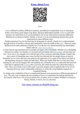 Essay about Love
Love
Love is difficult to define, difficult to measure, and difficult to understand. Love is what great
writers write about, great singers sing about, and great philosophers ponder. Love is a powerful
emotion, for which there is no wrong definition, for it suits each and every person differently.
Whether love is between family, friends, or lovers, it is an overwhelming emotion that can be
experienced in many different ways.
People experience love for the first time by being part of a family. Family love is demonstrated
through lessons of sacrifice, concern and compassion, from the cradle to the grave. There are many
different levels and conditions of family love. It is the love we cherish between our intermediate
family and our...show more content...
A close–knit loving bond between two people can begin with a friendship. Whether it is a friendship
between two males, two females, or one male and one female, these friendships will develop into
love. In no way is it a romantic love, but this type of love connects and bonds friends. Friends may
move away or friendships may wane, but the love between the two people burns on forever.
Romantic love is a love that not every person will experience. It is a type of love that is not there at
the beginning, but grows within the individual. When one finally finds the love they have been
looking for, one can not imagine life with anybody else. Romantic love is a connection between two
souls that is captured with a feeling that is not only felt within the heart but within their body as
well. I have never been in love with a girl; I can only imagine what it might be like to be in love.
Guessing from my sister's relationship with boys, it seems like a big headache instead of a
wonderful feeling.
To simply write a definition of love is complicated because every person has a different perception of
love. The only way to capture the true meaning of love is to experience the feeling and find out
for oneself, what love is. In our lives and the lives of others, love is evident. Whether it is between
family, friends, or lovers, love is a precious
Get more content on HelpWriting.net
 
