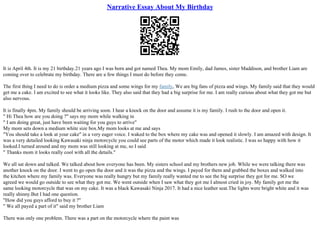 Narrative Essay About My Birthday
It is April 4th. It is my 21 birthday.21 years ago I was born and got named Thea. My mom Emily, dad James, sister Maddison, and brother Liam are
coming over to celebrate my birthday. There are a few things I must do before they come.
The first thing I need to do is order a medium pizza and some wings for my family, We are big fans of pizza and wings. My family said that they would
get me a cake. I am excited to see what it looks like. They also said that they had a big surprise for me. I am really curious about what they got me but
also nervous.
It is finally 4pm. My family should be arriving soon. I hear a knock on the door and assume it is my family. I rush to the door and open it.
" Hi Thea how are you doing ?" says my mom while walking in
" I am doing great, just have been waiting for you guys to arrive"
My mom sets down a medium white size box.My mom looks at me and says
"You should take a look at your cake" in a very eager voice. I waked to the box where my cake was and opened it slowly. I am amazed with design. It
was a very detailed looking Kawasaki ninja motorcycle you could see parts of the motor which made it look realistic. I was so happy with how it
looked.I turned around and my mom was still looking at me, so I said
" Thanks mom it looks really cool with all the details."
We all sat down and talked. We talked about how everyone has been. My sisters school and my brothers new job. While we were talking there was
another knock on the door. I went to go open the door and it was the pizza and the wings. I payed for them and grabbed the boxes and walked into
the kitchen where my family was. Everyone was really hungry but my family really wanted me to see the big surprise they got for me. SO we
agreed we would go outside to see what they got me. We went outside when I saw what they got me I almost cried in joy. My family got me the
same looking motorcycle that was on my cake. It was a black Kawasaki Ninja 2017. It had a nice leather seat.The lights were bright white and it was
really shinny.But I had one question.
"How did you guys afford to buy it ?"
" We all payed a part of it" said my brother Liam
There was only one problem. There was a part on the motorcycle where the paint was
 