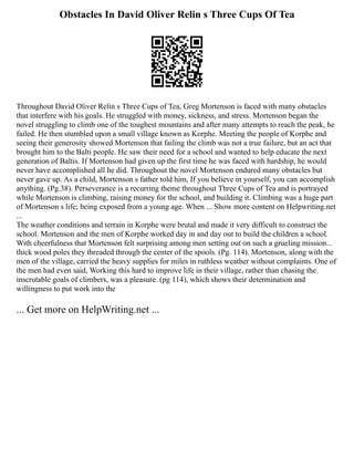 Obstacles In David Oliver Relin s Three Cups Of Tea
Throughout David Oliver Relin s Three Cups of Tea, Greg Mortenson is faced with many obstacles
that interfere with his goals. He struggled with money, sickness, and stress. Mortenson began the
novel struggling to climb one of the toughest mountains and after many attempts to reach the peak, he
failed. He then stumbled upon a small village known as Korphe. Meeting the people of Korphe and
seeing their generosity showed Mortenson that failing the climb was not a true failure, but an act that
brought him to the Balti people. He saw their need for a school and wanted to help educate the next
generation of Baltis. If Mortenson had given up the first time he was faced with hardship, he would
never have accomplished all he did. Throughout the novel Mortenson endured many obstacles but
never gave up. As a child, Mortenson s father told him, If you believe in yourself, you can accomplish
anything. (Pg.38). Perseverance is a recurring theme throughout Three Cups of Tea and is portrayed
while Mortenson is climbing, raising money for the school, and building it. Climbing was a huge part
of Mortenson s life; being exposed from a young age. When ... Show more content on Helpwriting.net
...
The weather conditions and terrain in Korphe were brutal and made it very difficult to construct the
school. Mortenson and the men of Korphe worked day in and day out to build the children a school.
With cheerfulness that Mortenson felt surprising among men setting out on such a grueling mission...
thick wood poles they threaded through the center of the spools. (Pg. 114). Mortenson, along with the
men of the village, carried the heavy supplies for miles in ruthless weather without complaints. One of
the men had even said, Working this hard to improve life in their village, rather than chasing the
inscrutable goals of climbers, was a pleasure. (pg 114), which shows their determination and
willingness to put work into the
... Get more on HelpWriting.net ...
 