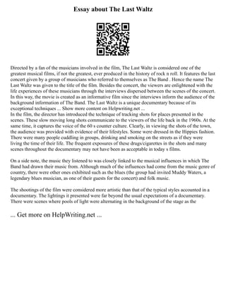 Essay about The Last Waltz
Directed by a fan of the musicians involved in the film, The Last Waltz is considered one of the
greatest musical films, if not the greatest, ever produced in the history of rock n roll. It features the last
concert given by a group of musicians who referred to themselves as The Band . Hence the name The
Last Waltz was given to the title of the film. Besides the concert, the viewers are enlightened with the
life experiences of these musicians through the interviews dispersed between the scenes of the concert.
In this way, the movie is created as an informative film since the interviews inform the audience of the
background information of The Band. The Last Waltz is a unique documentary because of its
exceptional techniques ... Show more content on Helpwriting.net ...
In the film, the director has introduced the technique of tracking shots for places presented in the
scenes. These slow moving long shots communicate to the viewers of the life back in the 1960s. At the
same time, it captures the voice of the 60 s counter culture. Clearly, in viewing the shots of the town,
the audience was provided with evidence of their lifestyles. Some were dressed in the Hippies fashion.
There were many people cuddling in groups, drinking and smoking on the streets as if they were
living the time of their life. The frequent exposures of these drugs/cigarettes in the shots and many
scenes throughout the documentary may not have been as acceptable in today s films.
On a side note, the music they listened to was closely linked to the musical influences in which The
Band had drawn their music from. Although much of the influences had come from the music genre of
country, there were other ones exhibited such as the blues (the group had invited Muddy Waters, a
legendary blues musician, as one of their guests for the concert) and folk music.
The shootings of the film were considered more artistic than that of the typical styles accounted in a
documentary. The lightings it presented were far beyond the usual expectations of a documentary.
There were scenes where pools of light were alternating in the background of the stage as the
... Get more on HelpWriting.net ...
 