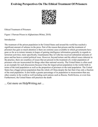 Evolving Perspectives On The Ethical Treatment Of Prisoners
Ethical Treatment of Prisoners
Figure 1 Parwan Prison in Afghanistan (Wittet, 2010)
Introduction
The treatment of the prison population in the United States and around the world has reached a
significant amount of salience in the press. Part of the reason that prisons and the treatment of
prisoners has gain so much attention is there are extreme cases available in which governments have
gone so far as to torture inmates in hopes of gaining intelligence information generally in regards to
terrorism activities; more specifically, Guantanamo Bay in Cuba has received substantial amounts of
press and has been a central political issue. However, beyond torture and the ethical issues inherent in
the practice, there are countless of issues that are present in the treatment of a wider population of
prisoners who are incarcerated for things other than national security. The United States is often used
as an example for such discussions because it has the largest prison population in the world; both in
terms of the total population as well as the proportion of prisoners to the total population. The United
States has a bigger prison population than the whole of China despite the fact that it has only a fraction
of the total population. It also holds a greater percentage of its population in incarceration than any
other country in the world as well including such nations such as Russia, North Korea, or even Iran.
Furthermore, the United States still practices the death
... Get more on HelpWriting.net ...
 