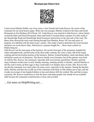 Restaurant Interview
I interviewed Marilee Hobbs, one of my mom s close friends and Linda Keuver, the owner of the
restaurant for my local history paper. When she was younger, Marilee worked at the Hans and Gretel
Restaurant in East Durham off of Route 145. Linda Keuver was married to John Keuver, whose family
owned the Hans and Gretel Restaurant. Hans and Gretel is located about a quarter of a mile south of
the Stonebridge Road and Stonebridge Road Extension intersection on the east side of the road. The
Beers Atlas showed the main road running through East Durham, Route 145, but each piece of
property was labelled with the land owner s names. This made it hard to determine the exact location
and prior use on the Beers Atlas. John Keuver s parents bought the ... Show more content on
Helpwriting.net ...
John Keuver ran the main parts of the business. He ran the front part of the restaurant, handled the
orders and paperwork, and did some of the short order cooking. His sister, Claire, did all the major
cooking and ran the kitchen portion of the business. Marilee worked breakfast, lunch and dinner shifts
ad had her usual cast of characters. The Keuver family were Germans, but all the patrons were Irish.
As told by Mrs. Keuver, the restaurant s specialty dish was German sauerbraten. Marilee said that
many Irishmen would come in early Sunday morning, smelling terribly of alcohol , and tell Marilee to
tell the cook to hurry up their eggs so they could make it to Sunday mass on time. Mrs. Keuver told
me that the restaurant was a busy place for many years, especially in the summer. During the daytime
shifts, Marilee said that she d walk out of the restaurant with thirty to fifty dollars just in tips, and she
d make an average of one hundred dollars in tips each dinner shift she worked. She said that at many
occasions, Mr. Keuver would have to lock the doors and make people wait outside for an available
table because the restaurant would become so busy and crowded
... Get more on HelpWriting.net ...
 