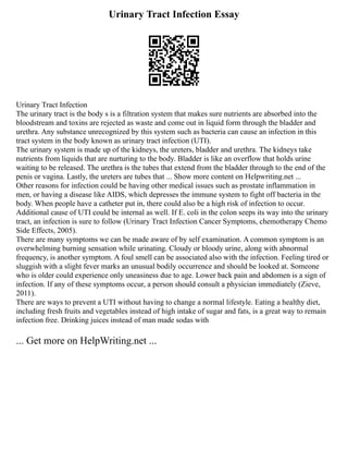 Urinary Tract Infection Essay
Urinary Tract Infection
The urinary tract is the body s is a filtration system that makes sure nutrients are absorbed into the
bloodstream and toxins are rejected as waste and come out in liquid form through the bladder and
urethra. Any substance unrecognized by this system such as bacteria can cause an infection in this
tract system in the body known as urinary tract infection (UTI).
The urinary system is made up of the kidneys, the ureters, bladder and urethra. The kidneys take
nutrients from liquids that are nurturing to the body. Bladder is like an overflow that holds urine
waiting to be released. The urethra is the tubes that extend from the bladder through to the end of the
penis or vagina. Lastly, the ureters are tubes that ... Show more content on Helpwriting.net ...
Other reasons for infection could be having other medical issues such as prostate inflammation in
men, or having a disease like AIDS, which depresses the immune system to fight off bacteria in the
body. When people have a catheter put in, there could also be a high risk of infection to occur.
Additional cause of UTI could be internal as well. If E. coli in the colon seeps its way into the urinary
tract, an infection is sure to follow (Urinary Tract Infection Cancer Symptoms, chemotherapy Chemo
Side Effects, 2005).
There are many symptoms we can be made aware of by self examination. A common symptom is an
overwhelming burning sensation while urinating. Cloudy or bloody urine, along with abnormal
frequency, is another symptom. A foul smell can be associated also with the infection. Feeling tired or
sluggish with a slight fever marks an unusual bodily occurrence and should be looked at. Someone
who is older could experience only uneasiness due to age. Lower back pain and abdomen is a sign of
infection. If any of these symptoms occur, a person should consult a physician immediately (Zieve,
2011).
There are ways to prevent a UTI without having to change a normal lifestyle. Eating a healthy diet,
including fresh fruits and vegetables instead of high intake of sugar and fats, is a great way to remain
infection free. Drinking juices instead of man made sodas with
... Get more on HelpWriting.net ...
 