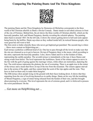 Comparing The Painting Dante And The Three Kingdoms
The painting Dante and the Three Kingdoms by Domenico di Michelino corresponds to the three
world of the Christian afterlife in Dante s Divine Comedy . Dante stands in red robed colossus in front
of the city of Florence. Behind him, the art shows the three worlds of Christian afterlife, which are the
heavenly paradise, hell, and Mount Purgatory, thereby revealing the celestial spheres. The painting
dates back to around 1465. On the left side, it shows the sinners getting down to hell and souls appear
being burnt by the hellfire. Dante says does as they walked inside hell, he noticed famous people, who
were great but still went to hell.
The first circle is limbo whereby those who never got baptized get punished. The second ring is where
... Show more content on Helpwriting.net ...
Each terrace symbolize a different kind of sin. One has to pass through all the levels to make sure that
the sins are cleansed so as to get to heaven. On top of Purgatory there is the moon, which according to
the artist, represents the heavenly paradise. I also, shows Adam and Eve in the Garden of Eden,
representing the earthly paradise. The seventh terrace is immediately at the top; it faces flames and
strong winds from below. The level represents the lustfulness. Some of the sinners appear to move in
the fire with the guilt of going against the marriage virtues, while others are motionless, depicting the
lust. The sixth terrace represents the gluttony the sin of overeating. There is an apple tree in the center
of the terrace and a steam that flows on top of the tree from the mountain. The sinners appear starved
due to the aroma of the apple, and they cannot help the scent of the ripe apples and the wate. They
have to feed on them only to make them hungrier.
The fifth terrace show people lying on the ground with their faces looking down. It shows that they
repenting from the sins of involving themselves in earthy things. Dante on his way felt the trembling
of Mount Purgatory, a sign of sinner being released from the burden of their sins, and this brought
about praising by everyone. This level represents the sin of extreme greed, and it is believed to possess
the worst punishment. On the
... Get more on HelpWriting.net ...
 