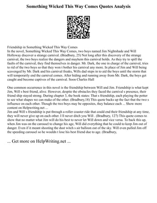 Something Wicked This Way Comes Quotes Analysis
Friendship in Something Wicked This Way Comes
In the novel, Something Wicked This Way Comes, two boys named Jim Nightshade and Will
Holloway discover a strange carnival. (Bradbury, 25) Not long after this discovery of the strange
carnival, the two boys realize the dangers and mayhem this carnival holds. As they try to spill the
faults of the carnival, they find themselves in danger. Mr. Dark, the one in charge of the carnival, tries
to rid of the two boys so that they won t bother his carnival any more. In place of Jim and Will being
scavenged by Mr. Dark and his carnival freaks, Wills dad steps in to aid the boys until the storm that
will temporarily end the carnival comes. After hiding and running away from Mr. Dark, the boys get
caught and become captives of the carnival. Soon Charles Hall
One common occurrence in this novel is the friendship between Will and Jim. Friendship is what kept
Jim, Will s best friend, alive. However, despite the obstacles they faced the carnival s presence, their
friend ship stayed strong. During chapter 3, the book states: That s friendship, each playing the potter
to see what shapes we can make of the other. (Bradbury,18) This quote backs up the fact that the two s
influence on each other. Though the two boys may be opposites, they balance each ... Show more
content on Helpwriting.net ...
Jim and Will s friendship is put through a roller coaster ride that could end their friendship at any time,
they will never give up on each other. I ll never ditch you Will . (Bradbury, 127) This quote comes to
show that no matter what Jim will do his best to never let Will down and vice versa. To back this up,
when Jim was on the carousel to change his age, Will did everything that he could to keep Jim out of
danger. Even if it meant shooting the dust witch s air balloon out of the sky. Will even pulled Jim off
the speeding carousel so he wouldn t lose his best friend due to age. (Bradbury,
... Get more on HelpWriting.net ...
 