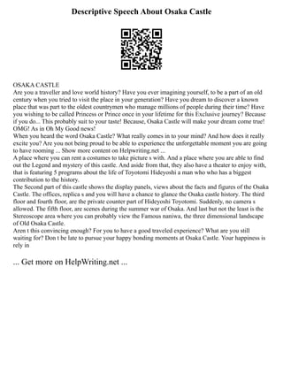 Descriptive Speech About Osaka Castle
OSAKA CASTLE
Are you a traveller and love world history? Have you ever imagining yourself, to be a part of an old
century when you tried to visit the place in your generation? Have you dream to discover a known
place that was part to the oldest countrymen who manage millions of people during their time? Have
you wishing to be called Princess or Prince once in your lifetime for this Exclusive journey? Because
if you do... This probably suit to your taste! Because, Osaka Castle will make your dream come true!
OMG! As in Oh My Good news!
When you heard the word Osaka Castle? What really comes in to your mind? And how does it really
excite you? Are you not being proud to be able to experience the unforgettable moment you are going
to have rooming ... Show more content on Helpwriting.net ...
A place where you can rent a costumes to take picture s with. And a place where you are able to find
out the Legend and mystery of this castle. And aside from that, they also have a theater to enjoy with,
that is featuring 5 programs about the life of Toyotomi Hideyoshi a man who who has a biggest
contribution to the history.
The Second part of this castle shows the display panels, views about the facts and figures of the Osaka
Castle. The offices, replica s and you will have a chance to glance the Osaka castle history. The third
floor and fourth floor, are the private counter part of Hideyoshi Toyotomi. Suddenly, no camera s
allowed. The fifth floor, are scenes during the summer war of Osaka. And last but not the least is the
Stereoscope area where you can probably view the Famous naniwa, the three dimensional landscape
of Old Osaka Castle.
Aren t this convincing enough? For you to have a good traveled experience? What are you still
waiting for? Don t be late to pursue your happy bonding moments at Osaka Castle. Your happiness is
rely in
... Get more on HelpWriting.net ...
 