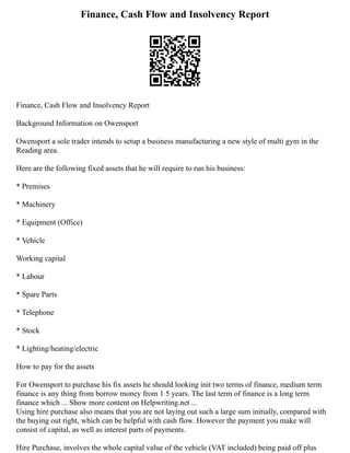 Finance, Cash Flow and Insolvency Report
Finance, Cash Flow and Insolvency Report
Background Information on Owensport
Owensport a sole trader intends to setup a business manufacturing a new style of multi gym in the
Reading area.
Here are the following fixed assets that he will require to run his business:
* Premises
* Machinery
* Equipment (Office)
* Vehicle
Working capital
* Labour
* Spare Parts
* Telephone
* Stock
* Lighting/heating/electric
How to pay for the assets
For Owensport to purchase his fix assets he should looking init two terms of finance, medium term
finance is any thing from borrow money from 1 5 years. The last term of finance is a long term
finance which ... Show more content on Helpwriting.net ...
Using hire purchase also means that you are not laying out such a large sum initially, compared with
the buying out right, which can be helpful with cash flow. However the payment you make will
consist of capital, as well as interest parts of payments.
Hire Purchase, involves the whole capital value of the vehicle (VAT included) being paid off plus
 