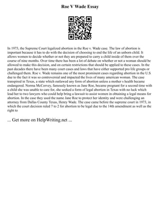 Roe V Wade Essay
In 1973, the Supreme Court legalized abortion in the Roe v. Wade case. The law of abortion is
important because it has to do with the decision of choosing to end the life of an unborn child. It
allows women to decide whether or not they are prepared to carry a child inside of them over the
course of nine months. Over time there has been a lot of debate on whether or not a woman should be
allowed to make this decision, and on certain restrictions that should be applied to these cases. In the
past decades there have been many court cases and laws that have either supported pro life groups or
challenged them. Roe v. Wade remains one of the most prominent cases regarding abortion in the U.S
due to the fact it was so controversial and impacted the lives of many american woman. The case
transpired in Texas, a state which outlawed any form of abortion unless a mother s health became
endangered. Norma McCorvey, famously known as Jane Roe, became pregnant for a second time with
a child she was unable to care for, she seeked a form of legal abortion in Texas with no luck which
lead her to two lawyers who could help bring a lawsuit to assist women in obtaining a legal means for
abortion. In the case they used the name Jane Roe to protect her identity and were challenging an
attorney from Dallas County Texas, Henry Wade. The case came before the supreme court in 1973, in
which the court decision ruled 7 to 2 for abortion to be legal due to the 14th amendment as well as the
right to
... Get more on HelpWriting.net ...
 