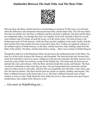 Similarities Between The Inuit Tribe And The Dene Tribe
Did you know, the Dene, and the Inuit have several things in common? In this essay, you will learn
about the differences and similarities between the Inuit tribe, and the Dene tribe. You will learn about
how they are similar, how the Dene is different, and how the Inuit is different. The Inuit and the Dene
are comparable tribes, even though they don t live together. First of all, the both of them live on the
more northern side of Canada, towards the Arctic, or in the Arctic zones. The Inuit territory is the
farthest part north of North America, while the Dene are their neighbors to the south. Finally, both the
Inuit and the Dene hunt caribou for meat to keep their tribes alive. Caribou are regularly common in
the northern region of North America, so the Dene, and the Inuit have alike clothing, made from the
hides of the caribou. The Dene, and the Inuit do have strong ... Show more content on Helpwriting.net
...
Though they both live in the Mackenzie Delta, the Inuit have the northernmost part of the Delta. The
Inuit live in the Arctic in places like Nunavut, and Greenland. The Inuit also hunt seal, because they
reach more land that is next to an ocean. Adding on to the previous statement, the Dene scarcely even
touch the ocean in their own territory, except for the Hudson bay. This being said, the Inuit can eat
animals like seals, and walruses, while the Dene eat land animals like moose, and bunnies. The Inuit
can also be contrasted in what water they are near. You just learned about how dissimilar, and the
same two tribes can be to each other, and how they are comparable, how the Dene s style varies, and
how the Inuit are distinct. The Dene and the Inuit are similar on caribou, clothing, and location. The
Dene is different because of the houses they live in. The Inuit is different because more of their
territory is close to water. Think about this; how unlike do you live, than a person your age living in
another place, like London, Paris, Moscow, or the
... Get more on HelpWriting.net ...
 