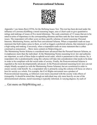 Postconventional Schema
Appendix 1 see James Rest (1974), for the Defining Issues Test. This test has been devised under the
influence of Lawrence Kohlberg s moral reasoning stages, uses a Likert scale to give quantitative
ratings and rankings of issues of five moral dilemmas. The scale constitutes of 12 issues that are to be
rated in terms of importance to the corresponding dilemma and then rank the four most important
issues. The respondent will either score on three specific schemas of moral reasoning: Personal
Interests, Maintaining Norms, and the Post conventional Schema. When a respondent reads an issue
statement that both makes sense to them, as well as triggers a preferred schema, that statement is given
a high rating and ranking. Conversely, when a respondent reads an issue statement that is either
construed as nonsensical ... Show more content on Helpwriting.net ...
The Maintaining Norms Schema is considered more advanced than the Personal Interests Schema, as
it emphasizes more than the individual. At the Maintaining Norms reasoning level, law and authority
are important, as each of these helps to uphold social order, which is paramount to this schema. So, a
respondent who is predominantly using this schema will take into consideration what needs to be done
in order to be compliant with the social order of society. Finally, the Postconventional Schema is
regarded as the most developmentally advanced. At the Postconventional reasoning level, laws are not
simply blindly accepted (as with the Maintaining Norms Schema), but are scrutinized in order to
ensure society wide benefit. So, a respondent who is primarily using this schema will focus on what is
best for society as a whole. For example, the Civil Rights movement was a product of
Postconventional reasoning, as followers were most concerned with the society wide effects of
(in)equality. It should be noted that, though an individual may rely more heavily on one of the
aforementioned schemas, moral reasoning is typically informed, to varying degrees, by each of
... Get more on HelpWriting.net ...
 