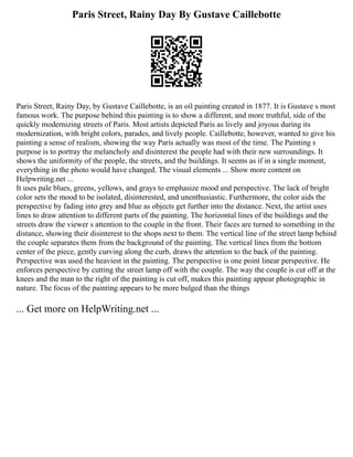 Paris Street, Rainy Day By Gustave Caillebotte
Paris Street, Rainy Day, by Gustave Caillebotte, is an oil painting created in 1877. It is Gustave s most
famous work. The purpose behind this painting is to show a different, and more truthful, side of the
quickly modernizing streets of Paris. Most artists depicted Paris as lively and joyous during its
modernization, with bright colors, parades, and lively people. Caillebotte, however, wanted to give his
painting a sense of realism, showing the way Paris actually was most of the time. The Painting s
purpose is to portray the melancholy and disinterest the people had with their new surroundings. It
shows the uniformity of the people, the streets, and the buildings. It seems as if in a single moment,
everything in the photo would have changed. The visual elements ... Show more content on
Helpwriting.net ...
It uses pale blues, greens, yellows, and grays to emphasize mood and perspective. The lack of bright
color sets the mood to be isolated, disinterested, and unenthusiastic. Furthermore, the color aids the
perspective by fading into grey and blue as objects get further into the distance. Next, the artist uses
lines to draw attention to different parts of the painting. The horizontal lines of the buildings and the
streets draw the viewer s attention to the couple in the front. Their faces are turned to something in the
distance, showing their disinterest to the shops next to them. The vertical line of the street lamp behind
the couple separates them from the background of the painting. The vertical lines from the bottom
center of the piece, gently curving along the curb, draws the attention to the back of the painting.
Perspective was used the heaviest in the painting. The perspective is one point linear perspective. He
enforces perspective by cutting the street lamp off with the couple. The way the couple is cut off at the
knees and the man to the right of the painting is cut off, makes this painting appear photographic in
nature. The focus of the painting appears to be more bulged than the things
... Get more on HelpWriting.net ...
 