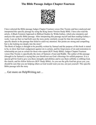 The Bible Passage Judges Chapter Fourteen
I have selected the Bible passage Judges Chapter Fourteen verses One Twenty and have analyzed and
interpreted this specific passage by using the King James Version Study Bible. I have also read the
article, A Black Feminist Approach to Biblical Studies by Wilda Gafney, which also interprets and
analyzes this specific Bible passage. After interpreting this passage myself and then reading Gafney s
work, I can see that we had both seen the story pretty similarly except for that she noticed some
specific details in the passage that failed to catch my attention. Her points are strong and compelling
but is she looking too deeply into the story?
The Book of Judges is thought to be possibly written by Samuel and the purpose of this book is stated
to be, to show that God s judgement against sin is certain, and his forgiveness of sin and restoration to
relationship are just as certain for those who repent (KJV Study Bible). Judges Chapter Fourteen
verses One Twenty is specifically the story of Samson s Feast and Riddle. The author of this passage
(thought to be Samuel) is saying that you should not use God s blessings for selfish purposes. It is a
special gift for God to give you these strengths and abilities and to use them selfishly is robbing God,
the church, and his fellow believers (KJV Study Bible). As you use the gifts God has given you, you
should be sure that you are helping others as God would want you too, not just yourself. This specific
Bible passage tells the story
... Get more on HelpWriting.net ...
 