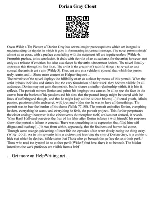 Dorian Gray Closet
Oscar Wilde s The Picture of Dorian Gray has several major preoccupations which are integral in
understanding the depths in which it goes in formulating its central message. The novel presents itself
almost as an essay, with a preface concluding with the statement All art is quite useless (Wilde 4).
From this preface, to its conclusion, it deals with the role of art as catharsis for the artist; however, not
only as a release of emotion, but also as a closet for the artist s innermost desires. The novel literally
expresses this through its first lines, The artist is the creator of beautiful things / to reveal art and
conceal the artist is art s aim (Wilde 3). Thus, art acts as a vehicle to conceal that which the person
truly yearns and ... Show more content on Helpwriting.net ...
The narrative of the novel displays the fallibility of art as a closet by means of this portrait. When the
artist imbues their sins and virtues into the very foundation of their work, they become visible for all
audiences. Dorian may not paint the portrait, but he shares a similar relationship with it; it is him it
reflects. The portrait mirrors Dorian and paints his longings on a canvas for all to see: the face on the
canvas bear the burden of his passions and his sins; that the painted image might be seared with the
lines of suffering and thought, and that he might keep all the delicate bloom [...] Eternal youth, infinite
passion, passions subtle and secret, wild joys and wilder sins he was to have all these things. The
portrait was to bear the burden of his shame (Wilde 77, 88). The portrait embodies Dorian, everything
he does, everything he wants, and everything he feels, the portrait projects. This further perpetuates
the closet analogy; however, it also circumvents the metaphor itself, art does not conceal, it reveals.
When Basil Hallward perceives the fruit of his labor after Dorian infuses it with himself, his response
shows the portrait s failure to conceal: There was something in its expression that filled him with
disgust and loathing [...] it was from within, apparently, that the foulness and horror had come.
Through some strange quickening of inner life the leprosies of sin were slowly eating the thing away
(Wilde 130 2). Art in this scenario fails as a closet and lays bare the sins of Dorian Gray, it is unable to
hide that which he desires. Wilde states that Those who go beneath the surface do so at their peril. /
Those who read the symbol do so at their peril (Wilde 3) but here, there is no beneath. The hidden
intentions the work professes are visible from a brief
... Get more on HelpWriting.net ...
 