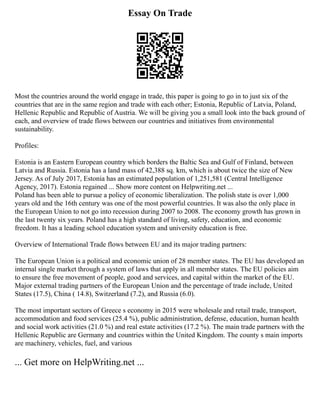 Essay On Trade
Most the countries around the world engage in trade, this paper is going to go in to just six of the
countries that are in the same region and trade with each other; Estonia, Republic of Latvia, Poland,
Hellenic Republic and Republic of Austria. We will be giving you a small look into the back ground of
each, and overview of trade flows between our countries and initiatives from environmental
sustainability.
Profiles:
Estonia is an Eastern European country which borders the Baltic Sea and Gulf of Finland, between
Latvia and Russia. Estonia has a land mass of 42,388 sq. km, which is about twice the size of New
Jersey. As of July 2017, Estonia has an estimated population of 1,251,581 (Central Intelligence
Agency, 2017). Estonia regained ... Show more content on Helpwriting.net ...
Poland has been able to pursue a policy of economic liberalization. The polish state is over 1,000
years old and the 16th century was one of the most powerful countries. It was also the only place in
the European Union to not go into recession during 2007 to 2008. The economy growth has grown in
the last twenty six years. Poland has a high standard of living, safety, education, and economic
freedom. It has a leading school education system and university education is free.
Overview of International Trade flows between EU and its major trading partners:
The European Union is a political and economic union of 28 member states. The EU has developed an
internal single market through a system of laws that apply in all member states. The EU policies aim
to ensure the free movement of people, good and services, and capital within the market of the EU.
Major external trading partners of the European Union and the percentage of trade include, United
States (17.5), China ( 14.8), Switzerland (7.2), and Russia (6.0).
The most important sectors of Greece s economy in 2015 were wholesale and retail trade, transport,
accommodation and food services (25.4 %), public administration, defense, education, human health
and social work activities (21.0 %) and real estate activities (17.2 %). The main trade partners with the
Hellenic Republic are Germany and countries within the United Kingdom. The county s main imports
are machinery, vehicles, fuel, and various
... Get more on HelpWriting.net ...
 